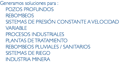 Generamos soluciones para :
POZOS PROFUNDOS
REBOMBEOS
SISTEMAS DE PRESIÓN CONSTANTE A VELOCIDAD VARIABLE
PROCESOS INDUSTRIALES
PLANTAS DE TRATAMIENTO
REBOMBEOS PLUVIALES / SANITARIOS
SISTEMAS DE RIEGO
INDUSTRIA MINERA